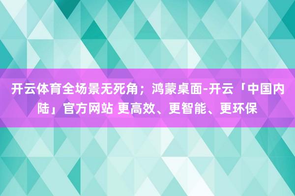 开云体育全场景无死角；鸿蒙桌面-开云「中国内陆」官方网站 更高效、更智能、更环保