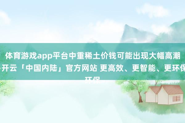 体育游戏app平台中重稀土价钱可能出现大幅高潮-开云「中国内陆」官方网站 更高效、更智能、更环保