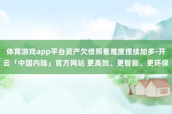 体育游戏app平台资产欠债照看难度捏续加多-开云「中国内陆」官方网站 更高效、更智能、更环保
