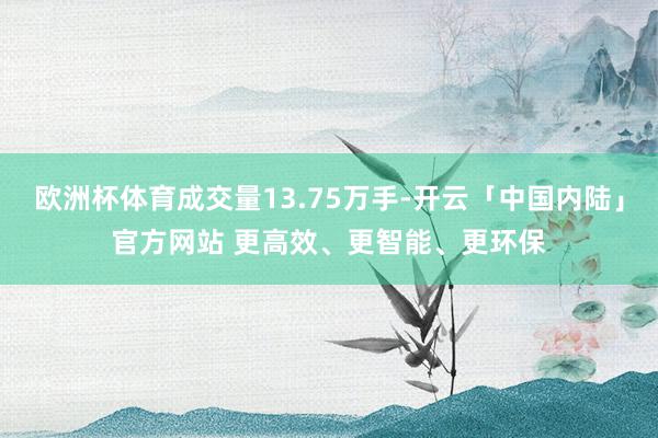 欧洲杯体育成交量13.75万手-开云「中国内陆」官方网站 更高效、更智能、更环保