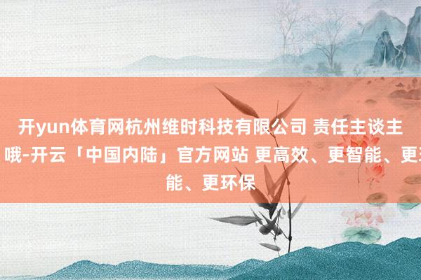 开yun体育网杭州维时科技有限公司 责任主谈主员：哦-开云「中国内陆」官方网站 更高效、更智能、更环保