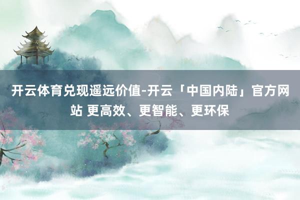 开云体育兑现遥远价值-开云「中国内陆」官方网站 更高效、更智能、更环保