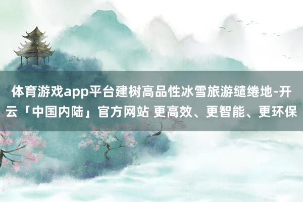 体育游戏app平台建树高品性冰雪旅游缱绻地-开云「中国内陆」官方网站 更高效、更智能、更环保