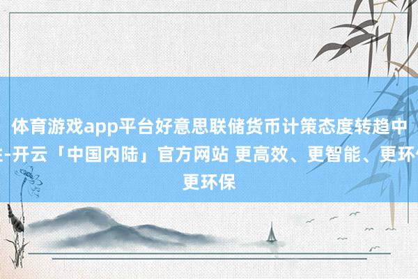 体育游戏app平台好意思联储货币计策态度转趋中性-开云「中国内陆」官方网站 更高效、更智能、更环保