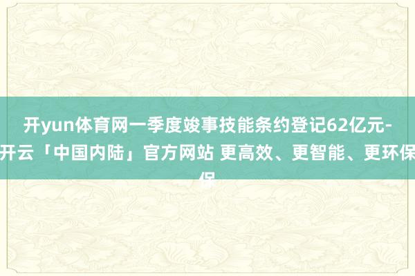 开yun体育网一季度竣事技能条约登记62亿元-开云「中国内陆」官方网站 更高效、更智能、更环保