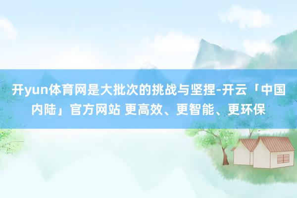 开yun体育网是大批次的挑战与坚捏-开云「中国内陆」官方网站 更高效、更智能、更环保