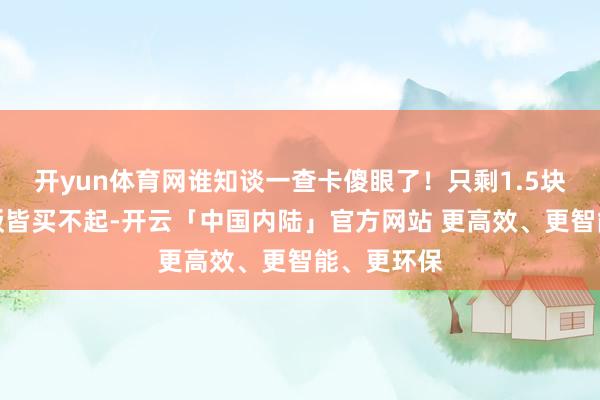 开yun体育网谁知谈一查卡傻眼了！只剩1.5块钱连顿盒饭皆买不起-开云「中国内陆」官方网站 更高效、更智能、更环保