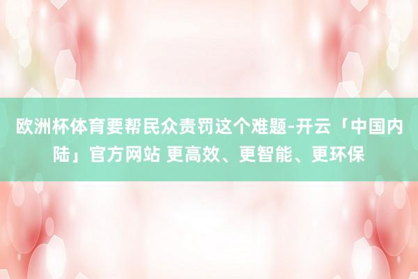 欧洲杯体育要帮民众责罚这个难题-开云「中国内陆」官方网站 更高效、更智能、更环保