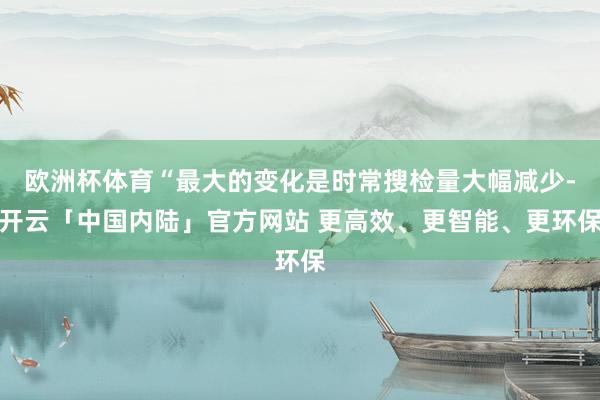 欧洲杯体育“最大的变化是时常搜检量大幅减少-开云「中国内陆」官方网站 更高效、更智能、更环保