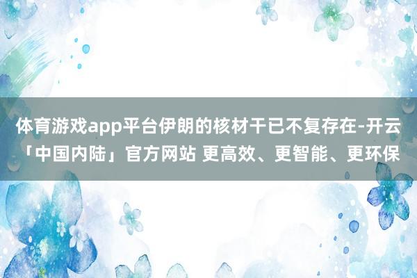 体育游戏app平台伊朗的核材干已不复存在-开云「中国内陆」官方网站 更高效、更智能、更环保