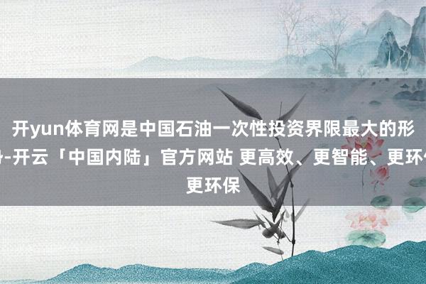开yun体育网是中国石油一次性投资界限最大的形势-开云「中国内陆」官方网站 更高效、更智能、更环保