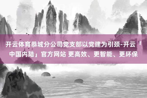 开云体育恭城分公司党支部以党建为引颈-开云「中国内陆」官方网站 更高效、更智能、更环保