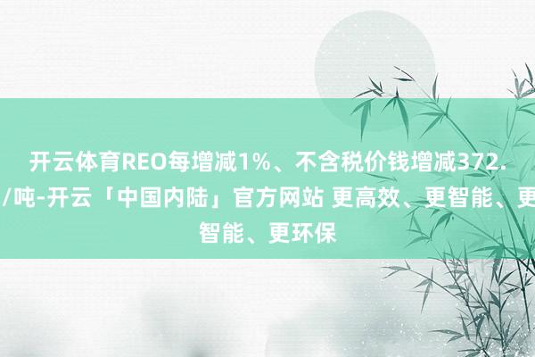 开云体育REO每增减1%、不含税价钱增减372.36元/吨-开云「中国内陆」官方网站 更高效、更智能、更环保