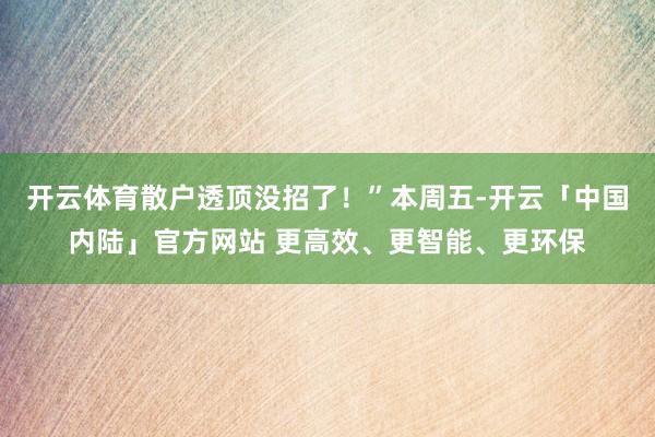 开云体育散户透顶没招了！”本周五-开云「中国内陆」官方网站 更高效、更智能、更环保