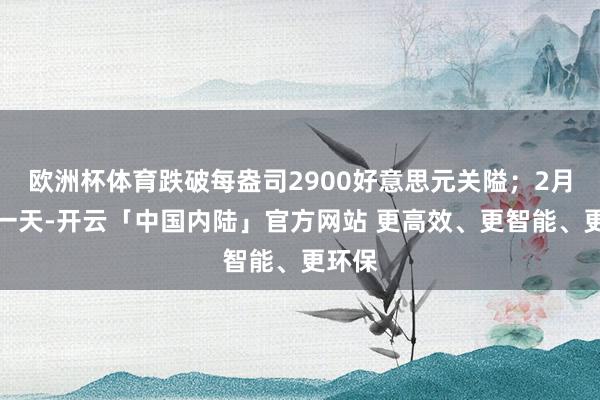 欧洲杯体育跌破每盎司2900好意思元关隘；2月临了一天-开云「中国内陆」官方网站 更高效、更智能、更环保