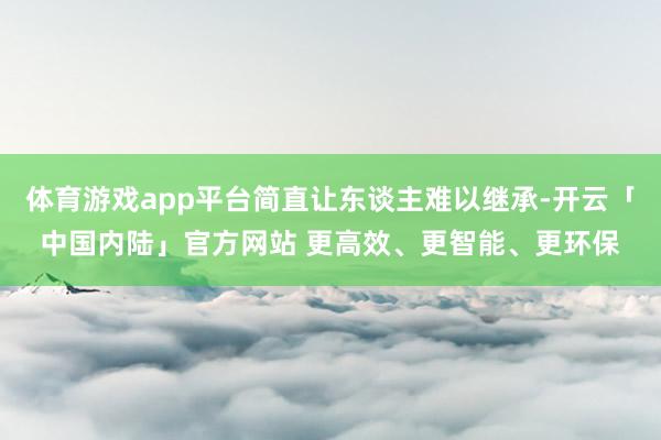 体育游戏app平台简直让东谈主难以继承-开云「中国内陆」官方网站 更高效、更智能、更环保