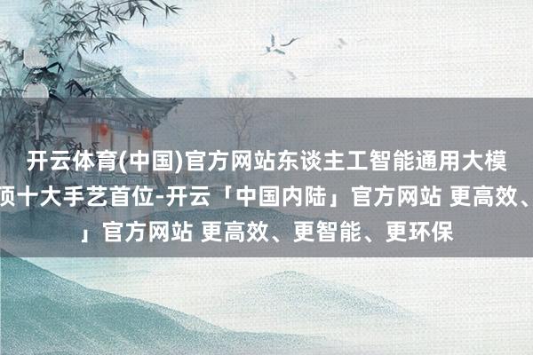 开云体育(中国)官方网站东谈主工智能通用大模子初次上榜即登顶十大手艺首位-开云「中国内陆」官方网站 更高效、更智能、更环保