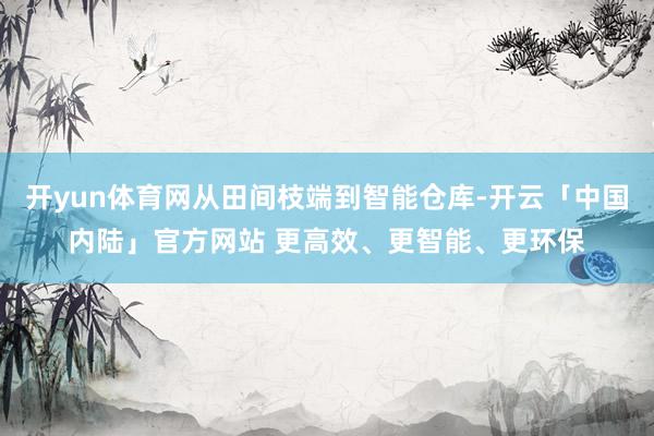 开yun体育网从田间枝端到智能仓库-开云「中国内陆」官方网站 更高效、更智能、更环保