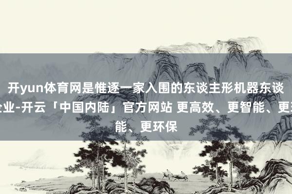 开yun体育网是惟逐一家入围的东谈主形机器东谈主企业-开云「中国内陆」官方网站 更高效、更智能、更环保