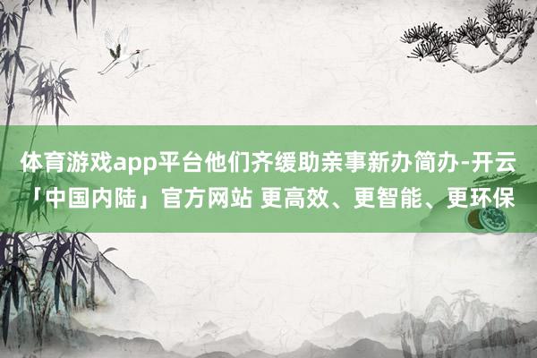 体育游戏app平台他们齐缓助亲事新办简办-开云「中国内陆」官方网站 更高效、更智能、更环保