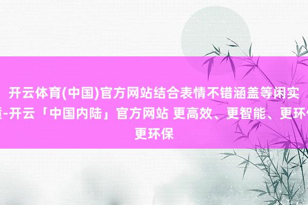 开云体育(中国)官方网站结合表情不错涵盖等闲实质-开云「中国内陆」官方网站 更高效、更智能、更环保