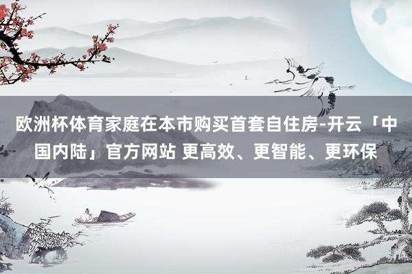 欧洲杯体育家庭在本市购买首套自住房-开云「中国内陆」官方网站 更高效、更智能、更环保
