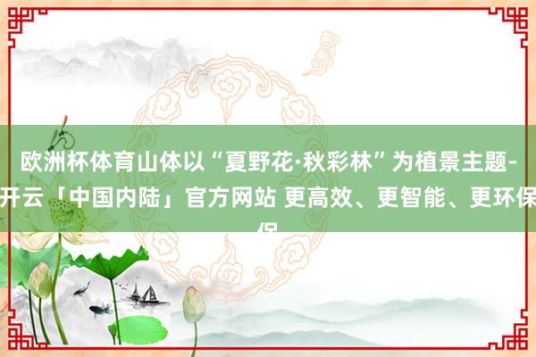 欧洲杯体育山体以“夏野花·秋彩林”为植景主题-开云「中国内陆」官方网站 更高效、更智能、更环保