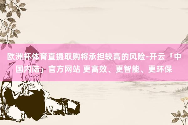 欧洲杯体育直摄取购将承担较高的风险-开云「中国内陆」官方网站 更高效、更智能、更环保