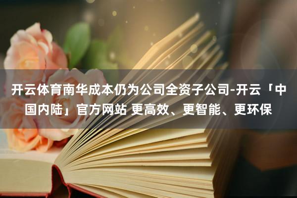 开云体育南华成本仍为公司全资子公司-开云「中国内陆」官方网站 更高效、更智能、更环保