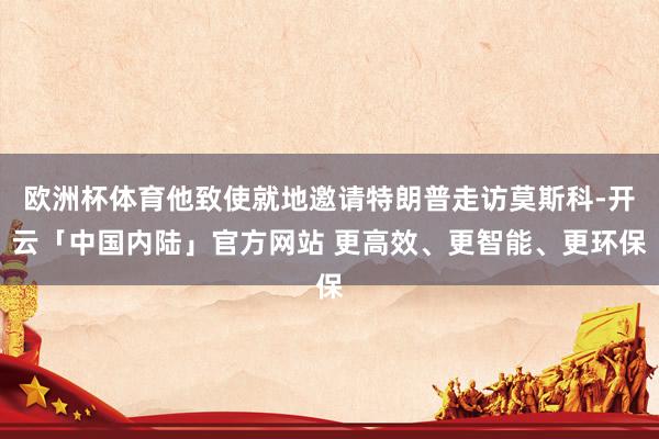欧洲杯体育他致使就地邀请特朗普走访莫斯科-开云「中国内陆」官方网站 更高效、更智能、更环保