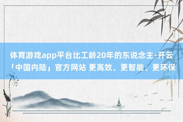 体育游戏app平台比工龄20年的东说念主-开云「中国内陆」官方网站 更高效、更智能、更环保