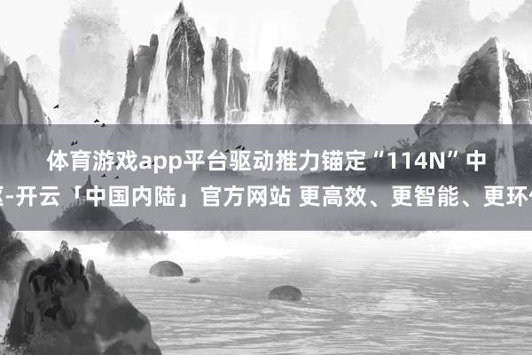 体育游戏app平台　　驱动推力　　锚定“114N”中枢-开云「中国内陆」官方网站 更高效、更智能、更环保