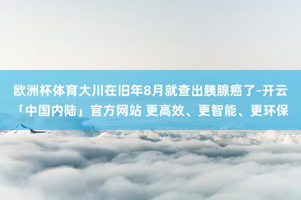 欧洲杯体育大川在旧年8月就查出胰腺癌了-开云「中国内陆」官方网站 更高效、更智能、更环保
