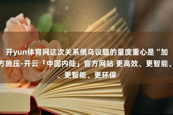 开yun体育网这次关系俄乌议题的量度重心是“加大对俄方施压-开云「中国内陆」官方网站 更高效、更智能、更环保