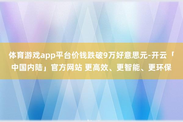体育游戏app平台价钱跌破9万好意思元-开云「中国内陆」官方网站 更高效、更智能、更环保