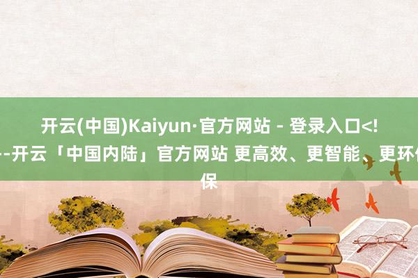 开云(中国)Kaiyun·官方网站 - 登录入口<!---开云「中国内陆」官方网站 更高效、更智能、更环保