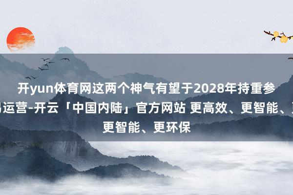 开yun体育网这两个神气有望于2028年持重参加交易运营-开云「中国内陆」官方网站 更高效、更智能、更环保