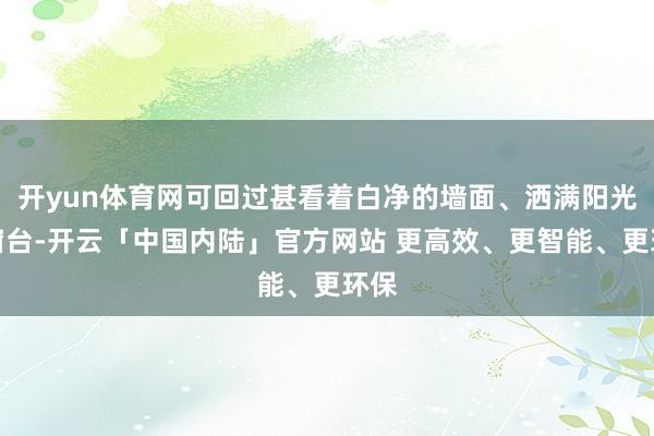 开yun体育网可回过甚看着白净的墙面、洒满阳光的窗台-开云「中国内陆」官方网站 更高效、更智能、更环保