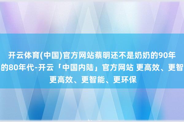 开云体育(中国)官方网站蔡明还不是奶奶的90年代以致更早的80年代-开云「中国内陆」官方网站 更高效、更智能、更环保
