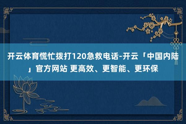 开云体育慌忙拨打120急救电话-开云「中国内陆」官方网站 更高效、更智能、更环保