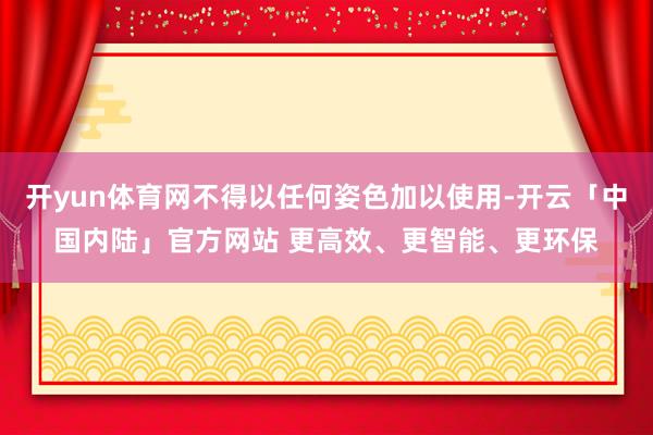 开yun体育网不得以任何姿色加以使用-开云「中国内陆」官方网站 更高效、更智能、更环保
