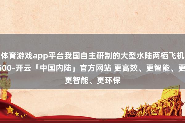 体育游戏app平台我国自主研制的大型水陆两栖飞机 AG600-开云「中国内陆」官方网站 更高效、更智能、更环保