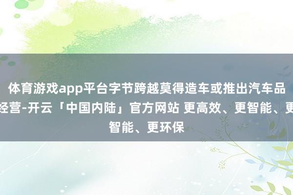 体育游戏app平台字节跨越莫得造车或推出汽车品牌的经营-开云「中国内陆」官方网站 更高效、更智能、更环保