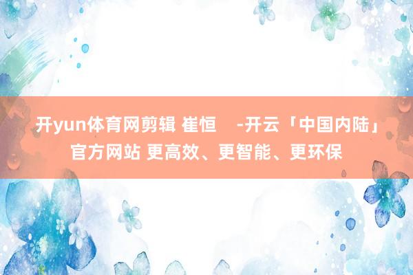 开yun体育网剪辑 崔恒    -开云「中国内陆」官方网站 更高效、更智能、更环保