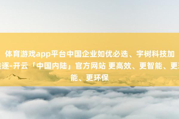 体育游戏app平台中国企业如优必选、宇树科技加快追逐-开云「中国内陆」官方网站 更高效、更智能、更环保