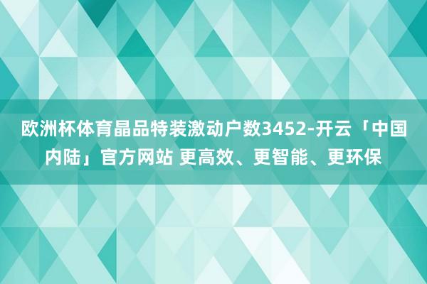 欧洲杯体育晶品特装激动户数3452-开云「中国内陆」官方网站 更高效、更智能、更环保