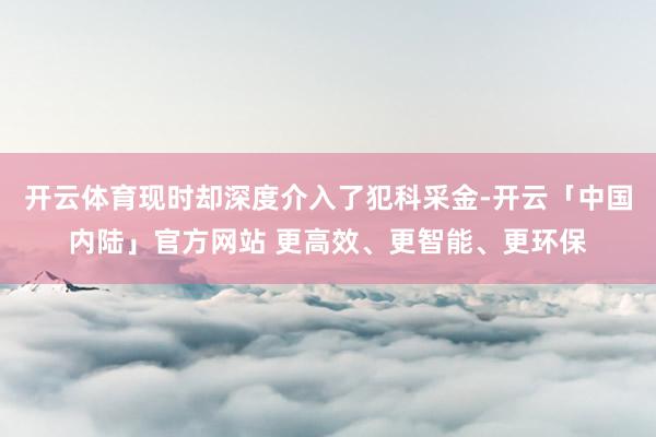 开云体育现时却深度介入了犯科采金-开云「中国内陆」官方网站 更高效、更智能、更环保