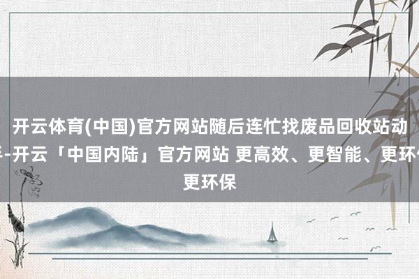开云体育(中国)官方网站随后连忙找废品回收站动手-开云「中国内陆」官方网站 更高效、更智能、更环保