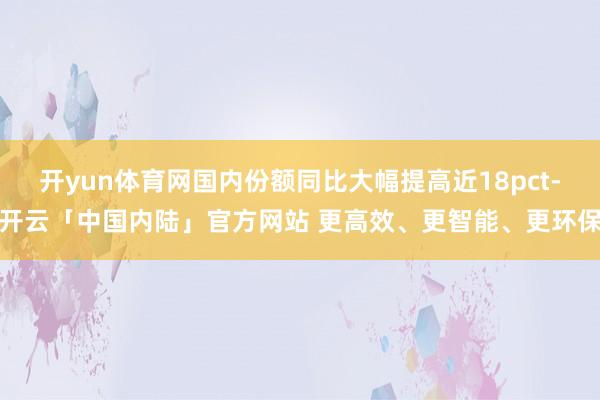 开yun体育网国内份额同比大幅提高近18pct-开云「中国内陆」官方网站 更高效、更智能、更环保