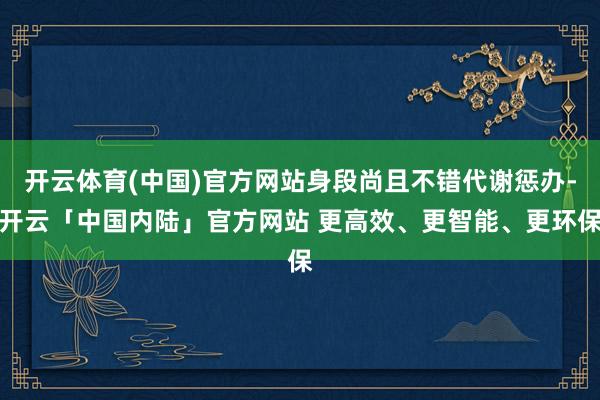 开云体育(中国)官方网站身段尚且不错代谢惩办-开云「中国内陆」官方网站 更高效、更智能、更环保